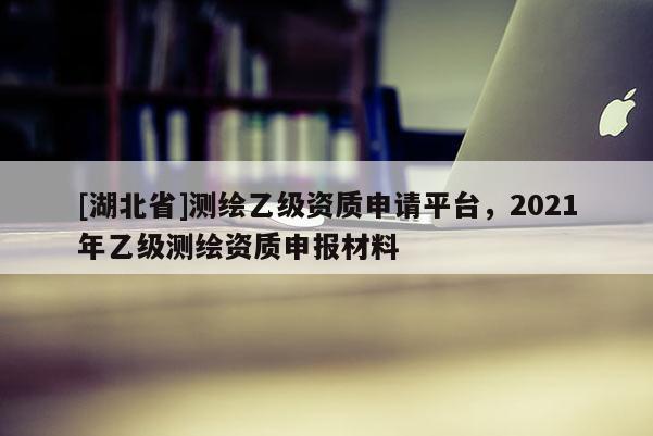 [湖北省]測(cè)繪乙級(jí)資質(zhì)申請(qǐng)平臺(tái)，2021年乙級(jí)測(cè)繪資質(zhì)申報(bào)材料