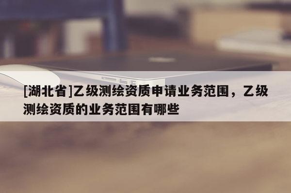 [湖北省]乙級測繪資質(zhì)申請業(yè)務(wù)范圍，乙級測繪資質(zhì)的業(yè)務(wù)范圍有哪些