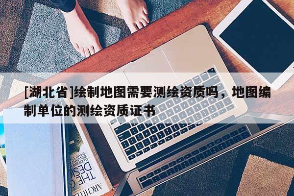 [湖北省]繪制地圖需要測(cè)繪資質(zhì)嗎，地圖編制單位的測(cè)繪資質(zhì)證書