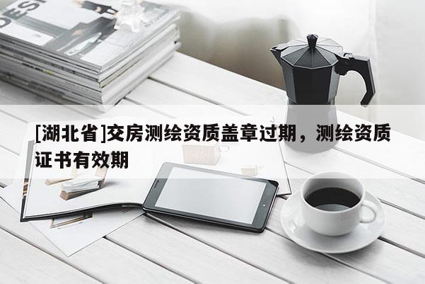 [湖北省]交房測繪資質(zhì)蓋章過期，測繪資質(zhì)證書有效期