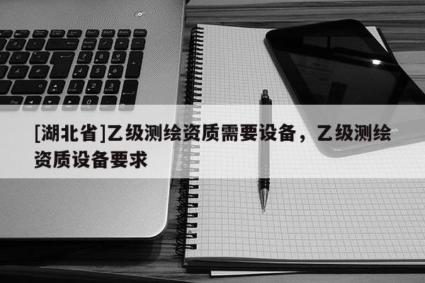 [湖北省]乙級(jí)測(cè)繪資質(zhì)需要設(shè)備，乙級(jí)測(cè)繪資質(zhì)設(shè)備要求