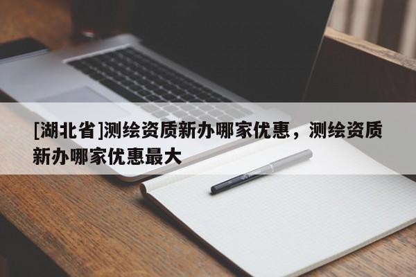 [湖北省]測繪資質(zhì)新辦哪家優(yōu)惠，測繪資質(zhì)新辦哪家優(yōu)惠最大