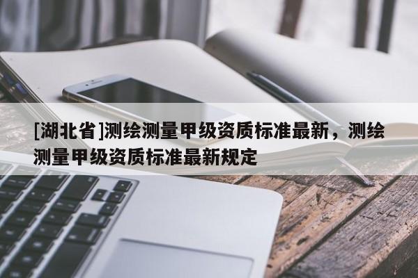 [湖北省]測繪測量甲級資質(zhì)標(biāo)準(zhǔn)最新，測繪測量甲級資質(zhì)標(biāo)準(zhǔn)最新規(guī)定