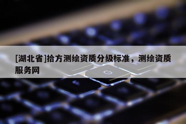 [湖北省]拾方測(cè)繪資質(zhì)分級(jí)標(biāo)準(zhǔn)，測(cè)繪資質(zhì)服務(wù)網(wǎng)