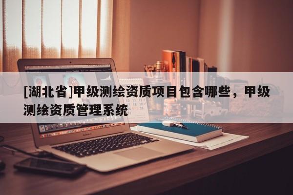[湖北省]甲級(jí)測(cè)繪資質(zhì)項(xiàng)目包含哪些，甲級(jí)測(cè)繪資質(zhì)管理系統(tǒng)