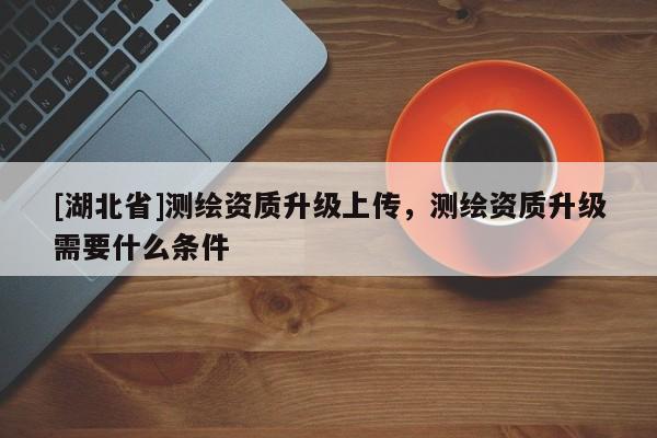 [湖北省]測繪資質(zhì)升級上傳，測繪資質(zhì)升級需要什么條件