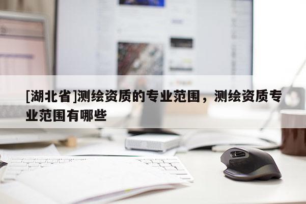 [湖北省]測繪資質(zhì)的專業(yè)范圍，測繪資質(zhì)專業(yè)范圍有哪些