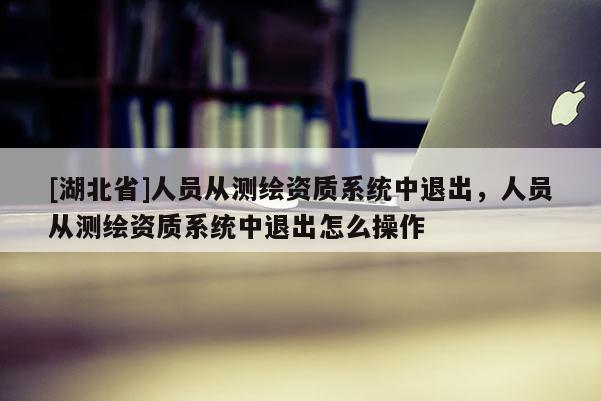[湖北省]人員從測繪資質(zhì)系統(tǒng)中退出，人員從測繪資質(zhì)系統(tǒng)中退出怎么操作