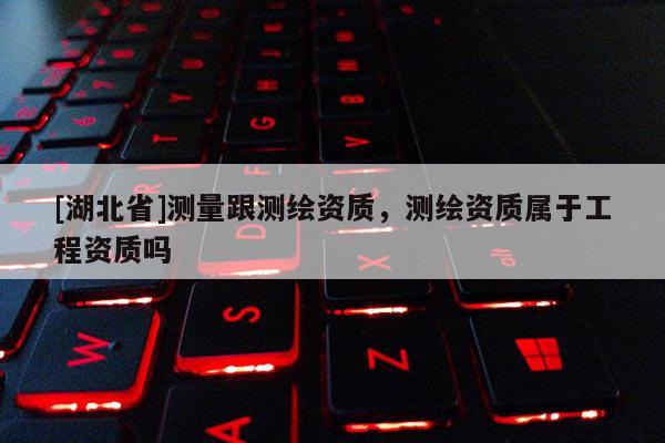 [湖北省]測量跟測繪資質(zhì)，測繪資質(zhì)屬于工程資質(zhì)嗎