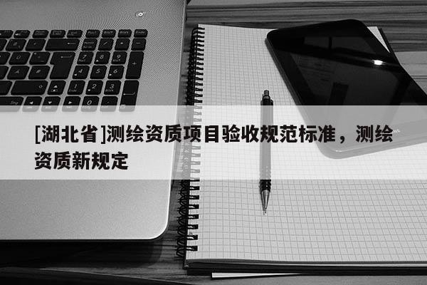 [湖北省]測繪資質(zhì)項(xiàng)目驗(yàn)收規(guī)范標(biāo)準(zhǔn)，測繪資質(zhì)新規(guī)定