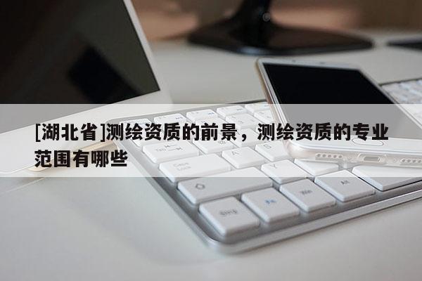 [湖北省]測繪資質(zhì)的前景，測繪資質(zhì)的專業(yè)范圍有哪些