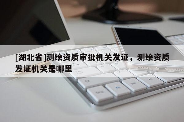 [湖北省]測(cè)繪資質(zhì)審批機(jī)關(guān)發(fā)證，測(cè)繪資質(zhì)發(fā)證機(jī)關(guān)是哪里