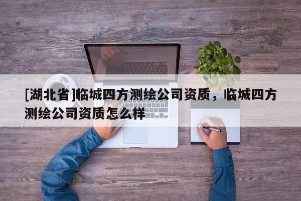[湖北省]臨城四方測繪公司資質(zhì)，臨城四方測繪公司資質(zhì)怎么樣