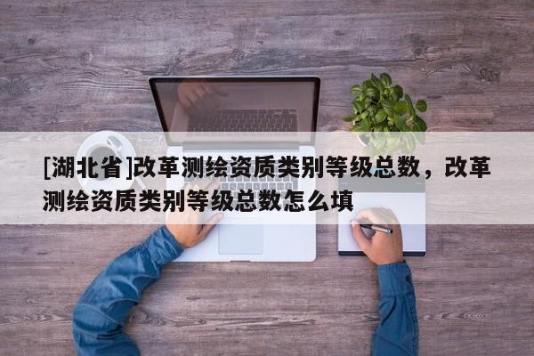 [湖北省]改革測(cè)繪資質(zhì)類別等級(jí)總數(shù)，改革測(cè)繪資質(zhì)類別等級(jí)總數(shù)怎么填