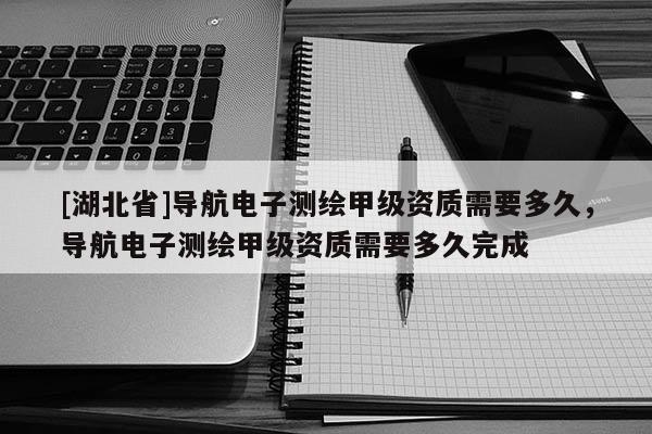 [湖北省]導(dǎo)航電子測(cè)繪甲級(jí)資質(zhì)需要多久，導(dǎo)航電子測(cè)繪甲級(jí)資質(zhì)需要多久完成