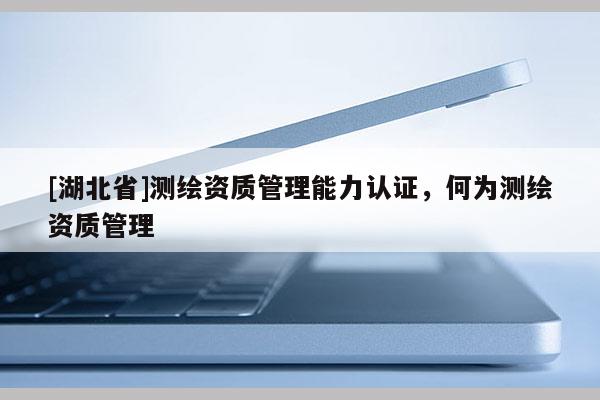 [湖北省]測(cè)繪資質(zhì)管理能力認(rèn)證，何為測(cè)繪資質(zhì)管理