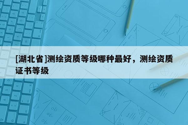 [湖北省]測繪資質(zhì)等級哪種最好，測繪資質(zhì)證書等級