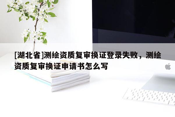 [湖北省]測(cè)繪資質(zhì)復(fù)審換證登錄失敗，測(cè)繪資質(zhì)復(fù)審換證申請(qǐng)書怎么寫