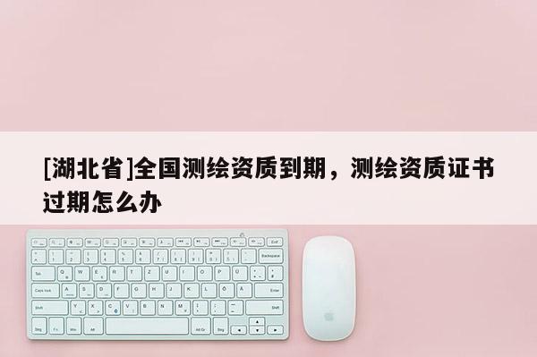 [湖北省]全國(guó)測(cè)繪資質(zhì)到期，測(cè)繪資質(zhì)證書(shū)過(guò)期怎么辦