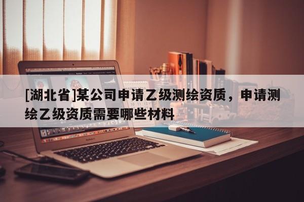 [湖北省]某公司申請乙級測繪資質(zhì)，申請測繪乙級資質(zhì)需要哪些材料