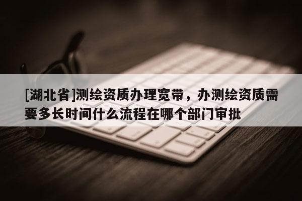 [湖北省]測(cè)繪資質(zhì)辦理寬帶，辦測(cè)繪資質(zhì)需要多長(zhǎng)時(shí)間什么流程在哪個(gè)部門審批