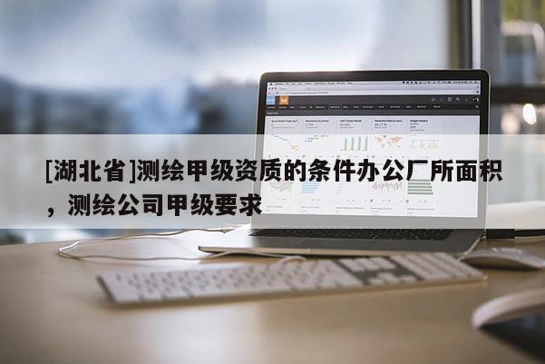 [湖北省]測繪甲級資質(zhì)的條件辦公廠所面積，測繪公司甲級要求