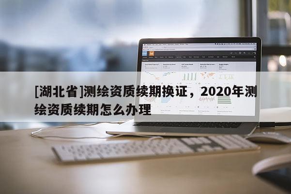 [湖北省]測(cè)繪資質(zhì)續(xù)期換證，2020年測(cè)繪資質(zhì)續(xù)期怎么辦理