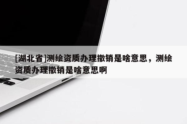 [湖北省]測(cè)繪資質(zhì)辦理撤銷是啥意思，測(cè)繪資質(zhì)辦理撤銷是啥意思啊