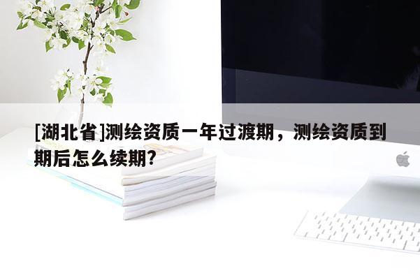 [湖北省]測(cè)繪資質(zhì)一年過(guò)渡期，測(cè)繪資質(zhì)到期后怎么續(xù)期?