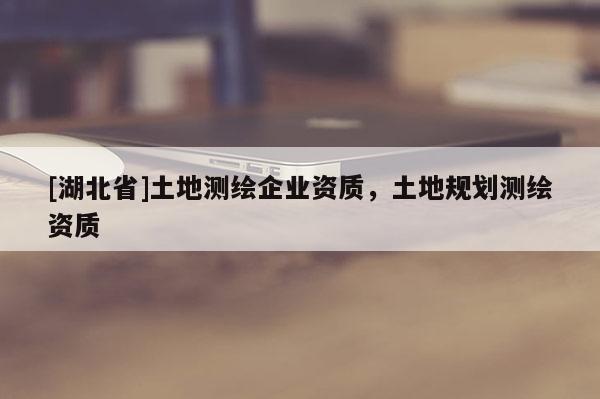 [湖北省]土地測(cè)繪企業(yè)資質(zhì)，土地規(guī)劃測(cè)繪資質(zhì)