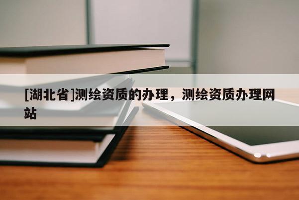[湖北省]測(cè)繪資質(zhì)的辦理，測(cè)繪資質(zhì)辦理網(wǎng)站