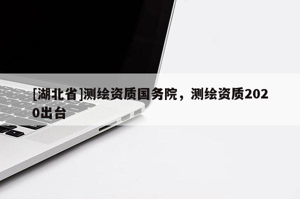 [湖北省]測(cè)繪資質(zhì)國(guó)務(wù)院，測(cè)繪資質(zhì)2020出臺(tái)
