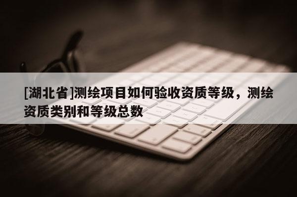 [湖北省]測(cè)繪項(xiàng)目如何驗(yàn)收資質(zhì)等級(jí)，測(cè)繪資質(zhì)類別和等級(jí)總數(shù)