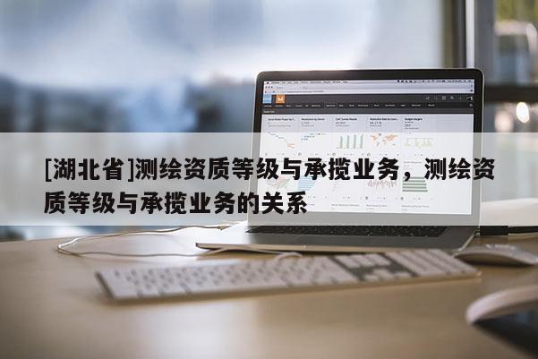 [湖北省]測繪資質(zhì)等級與承攬業(yè)務(wù)，測繪資質(zhì)等級與承攬業(yè)務(wù)的關(guān)系