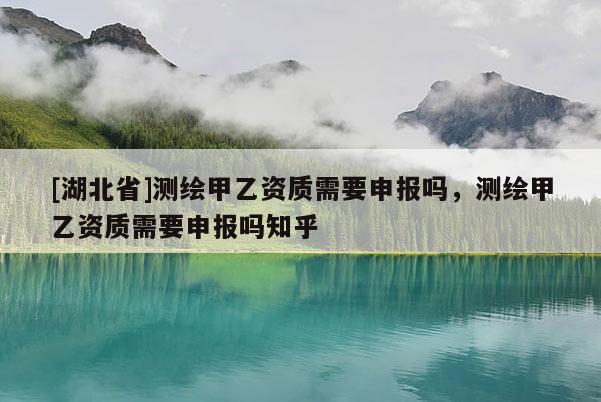 [湖北省]測繪甲乙資質(zhì)需要申報嗎，測繪甲乙資質(zhì)需要申報嗎知乎