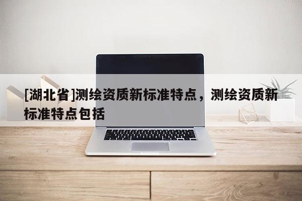 [湖北省]測(cè)繪資質(zhì)新標(biāo)準(zhǔn)特點(diǎn)，測(cè)繪資質(zhì)新標(biāo)準(zhǔn)特點(diǎn)包括