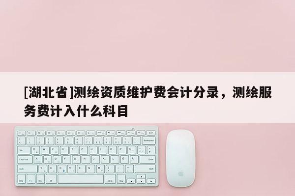 [湖北省]測(cè)繪資質(zhì)維護(hù)費(fèi)會(huì)計(jì)分錄，測(cè)繪服務(wù)費(fèi)計(jì)入什么科目