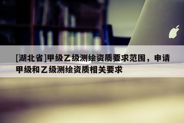 [湖北省]甲級(jí)乙級(jí)測繪資質(zhì)要求范圍，申請(qǐng)甲級(jí)和乙級(jí)測繪資質(zhì)相關(guān)要求