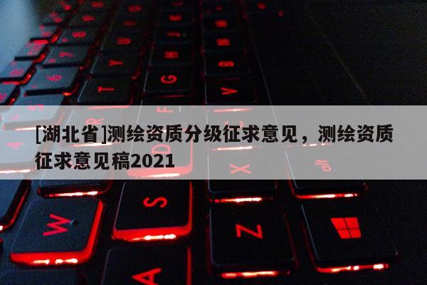 [湖北省]測(cè)繪資質(zhì)分級(jí)征求意見，測(cè)繪資質(zhì)征求意見稿2021