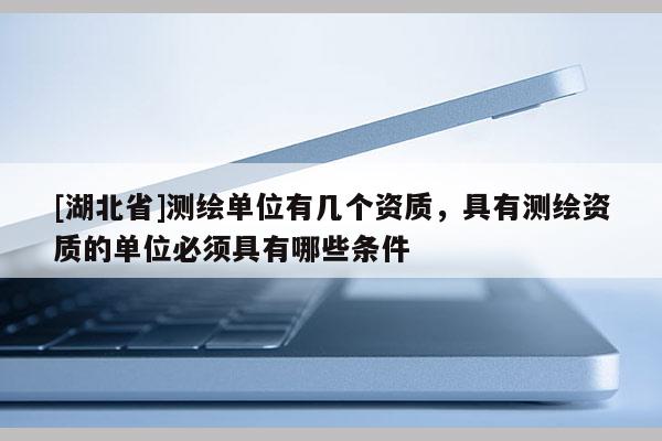 [湖北省]測繪單位有幾個資質(zhì)，具有測繪資質(zhì)的單位必須具有哪些條件