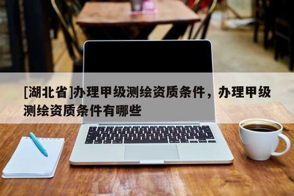 [湖北省]辦理甲級測繪資質(zhì)條件，辦理甲級測繪資質(zhì)條件有哪些