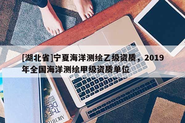[湖北省]寧夏海洋測(cè)繪乙級(jí)資質(zhì)，2019年全國(guó)海洋測(cè)繪甲級(jí)資質(zhì)單位