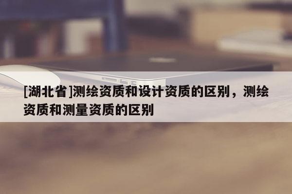 [湖北省]測(cè)繪資質(zhì)和設(shè)計(jì)資質(zhì)的區(qū)別，測(cè)繪資質(zhì)和測(cè)量資質(zhì)的區(qū)別