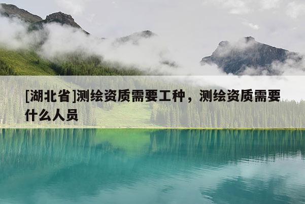 [湖北省]測繪資質(zhì)需要工種，測繪資質(zhì)需要什么人員