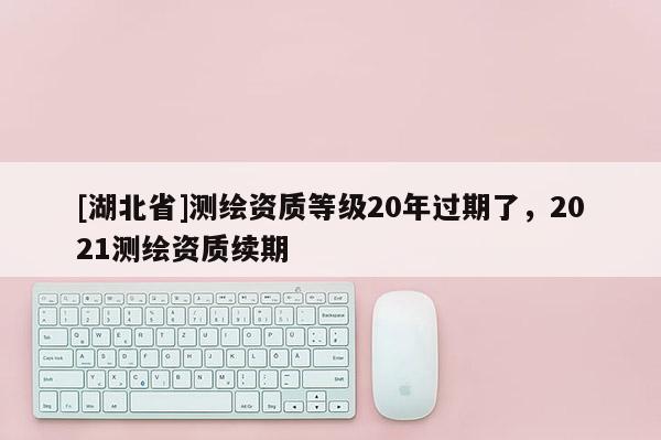 [湖北省]測繪資質(zhì)等級20年過期了，2021測繪資質(zhì)續(xù)期