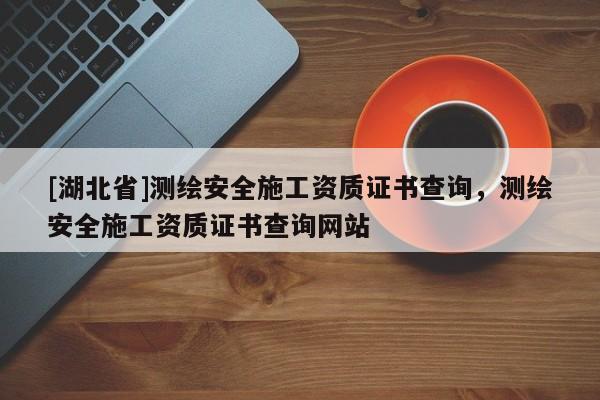[湖北省]測繪安全施工資質(zhì)證書查詢，測繪安全施工資質(zhì)證書查詢網(wǎng)站