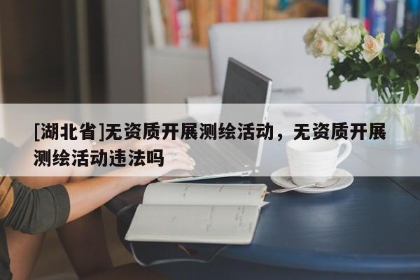 [湖北省]無(wú)資質(zhì)開(kāi)展測(cè)繪活動(dòng)，無(wú)資質(zhì)開(kāi)展測(cè)繪活動(dòng)違法嗎