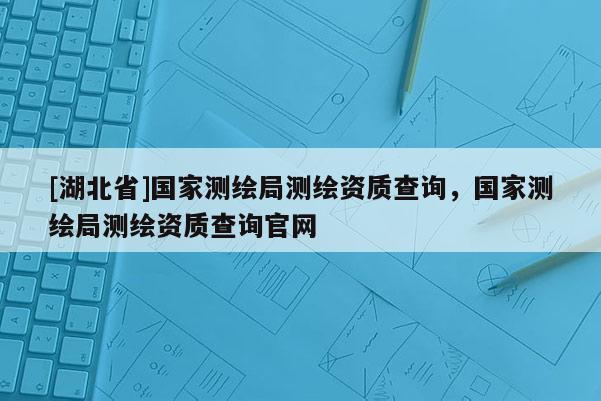 [湖北省]國(guó)家測(cè)繪局測(cè)繪資質(zhì)查詢，國(guó)家測(cè)繪局測(cè)繪資質(zhì)查詢官網(wǎng)
