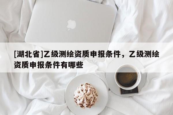 [湖北省]乙級測繪資質(zhì)申報條件，乙級測繪資質(zhì)申報條件有哪些