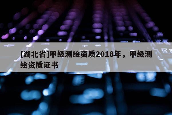 [湖北省]甲級測繪資質(zhì)2018年，甲級測繪資質(zhì)證書